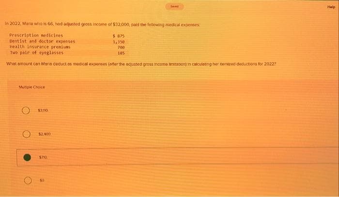 In 2022, Maria who is 66, had adjusted gross income of $32,000, paid the following medical expenses
Prescription medicines
Dentist and doctor expenses
Health insurance premiums
Two pair of eyeglasses
What amount con Maria deduct as medical expenses (after the adjusted gross income limitation) in calculating her temized deductions for 2022?
Multiple Choice
O $3,310
O $2,400
$710
$875
1,350
700
185
Help