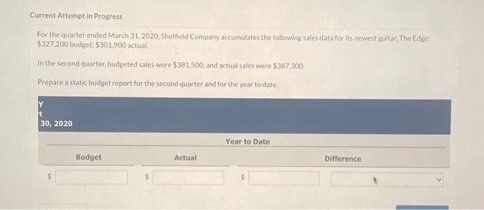 Current Attempt in Progress
For the quarter ended March 31, 2020, Sheffield Company accumulates the following sales data for its newest guitar, The Edge:
$327,200 budget: $301,900 actual.
In the second quarter, budgeted sales were $381,500, and actual sales were $387,300.
Prepare a static budget report for the second quarter and for the year to date.
Y
t
30, 2020
Budget
Actual
Year to Date
Difference