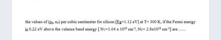 the values of (pe, no) per cubic centimeter for silicon [Eg=1.12 eV] at T= 300 K, if the Fermi energy
is 0.22 eV above the valence band energy [Nv=1.04 x 1019 cm3, Nc= 2.8x1018 cm-] are..
