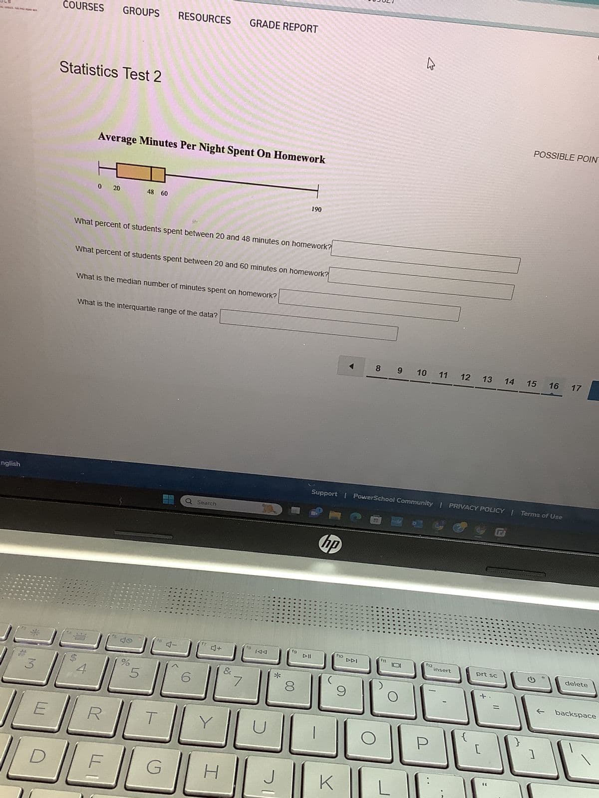 COURSES GROUPS RESOURCES
GRADE REPORT
Statistics Test 2
English
Average Minutes Per Night Spent On Homework
0 20
48 60
190
What percent of students spent between 20 and 48 minutes on homework?
What percent of students spent between 20 and 60 minutes on homework?
What is the median number of minutes spent on homework?
What is the interquartile range of the data?
16
Q Search
4-
17
4+
13
POSSIBLE POINT
4
8 9
10 11
12 13 14 15 16
17
Support | PowerSchool Community | PRIVACY POLICY | Terms of Use
KA
f9
3
%
5
6
&
7
*
E
G
H
hp
A
ΠΟ
144
8
9
f11
12.
insert
prt sc
delete
+
=
}
[
]
backspace