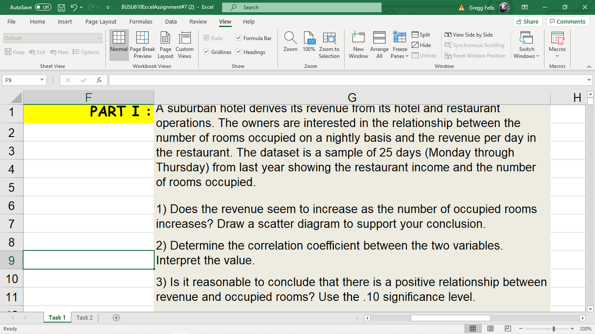 BUSU610ExcelAssignment#7 (2) - Excel
À Gregg Fells
AutoSave
Search
File
Home
Insert
Page Layout
Formulas
Data
Review
View
Help
A Share
P Comments
E Split
CD View Side by Side
A
Default
M Ruler
V Formula Bar
ZHide
D[ Synchronous Scrolling
Normal Page Break Page Custom
Preview Layout Views
H Keep e Exit New E Options
V Gridlines v Headings
Zoom 100% Zoom to
New Arrange Freeze
Switch
Macros
Selection
Window
All
Panes v OUnhide
CO Reset Window Position
Windows
Sheet View
Workbook Views
Show
Zoom
Window
Macros
F9
fe
F
PART I : A suburban hotel derives its revenue from its hotel and restaurant
1
operations. The owners are interested in the relationship between the
number of rooms occupied on a nightly basis and the revenue per day in
the restaurant. The dataset is a sample of 25 days (Monday through
Thursday) from last year showing the restaurant income and the number
of rooms occupied.
2
3
4
1) Does the revenue seem to increase as the number of occupied rooms
increases? Draw a scatter diagram to support your conclusion.
7
2) Determine the correlation coefficient between the two variables.
|Interpret the value.
9.
10
3) Is it reasonable to conclude that there is a positive relationship between
revenue and occupied rooms? Use the .10 significance level.
11
Task 1
Task 2
+
Ready
囲
200%
LO
CO
