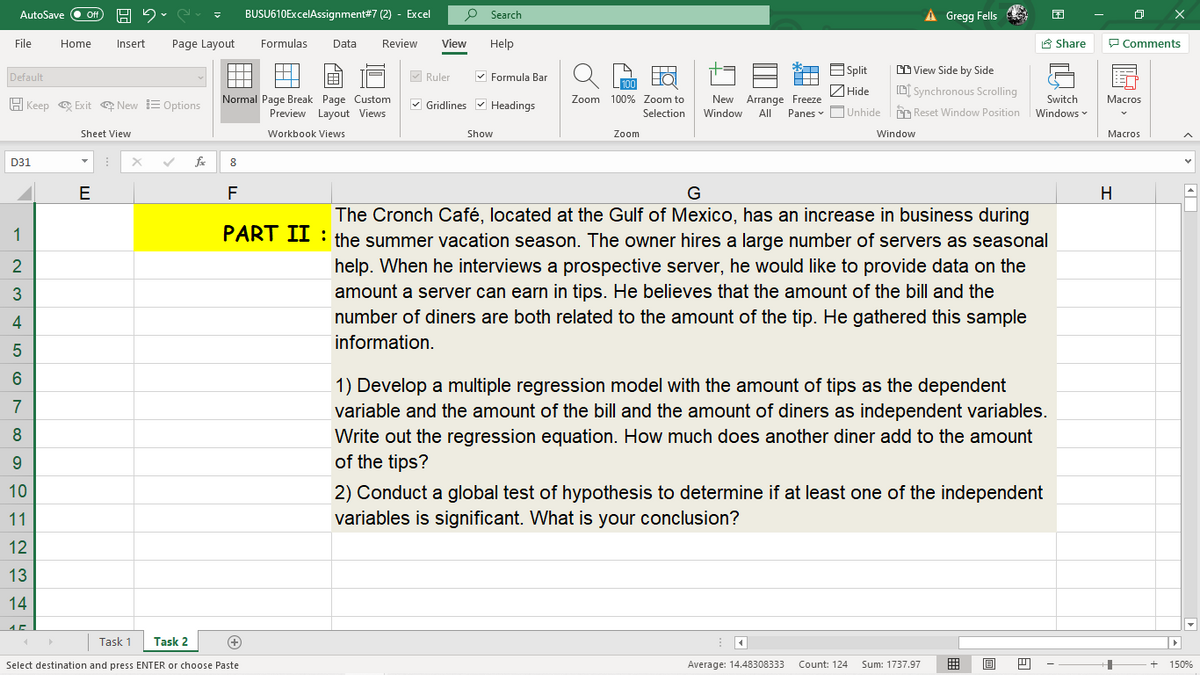 AutoSave
BUSU610ExcelAssignment#7 (2) - Excel
Search
À Gregg Fells
File
Home
Insert
Page Layout
Formulas
Data
Review
View
Help
A Share
P Comments
E Split
CD View Side by Side
A
Default
M Ruler
V Formula Bar
ZHide
D[ Synchronous Scrolling
Normal Page Break Page Custom
Preview Layout Views
H Keep e Exit e New E Options
V Gridlines v Headings
Zoom 100% Zoom to
New Arrange Freeze
Switch
Macros
Selection
Window
All
Panes v OUnhide
CO Reset Window Position
Windows
Sheet View
Workbook Views
Show
Zoom
Window
Macros
D31
8
E
H
The Cronch Café, located at the Gulf of Mexico, has an increase in business during
PART II : the summer vacation season. The owner hires a large number of servers as seasonal
1
2
help. When he interviews a prospective server, he would like to provide data on the
3
amount a server can earn in tips. He believes that the amount of the bill and the
4
number of diners are both related to the amount of the tip. He gathered this sample
information.
1) Develop a multiple regression model with the amount of tips as the dependent
variable and the amount of the bill and the amount of diners as independent variables.
Write out the regression equation. How much does another diner add to the amount
of the tips?
7
8
9.
10
2) Conduct a global test of hypothesis to determine if at least one of the independent
variables is significant. What is your conclusion?
11
12
13
14
Task 1
Task 2
Select destination and press ENTER or choose Paste
Average: 14.48308333
Count: 124
Sum: 1737.97
囲
150%
