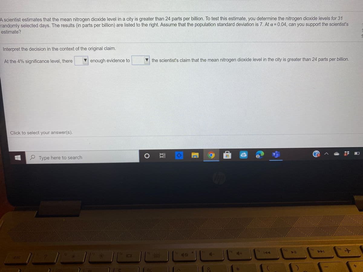A scientist estimates that the mean nitrogen dioxide level in a city is greater than 24 parts per billion. To test this estimate, you determine the nitrogen dioxide levels for 31
randomly selected days. The results (in parts per billion) are listed to the right. Assume that the population standard deviation is 7. At a = 0.04, can you support the scientist's
estimate?
Interpret the decision in the context of the original claim.
At the 4% significance level, there
enough evidence to
▼the scientist's claim that the mean nitrogen dioxide level in the city is greater than 24 parts per billion.
Click to select your answer(s).
0 目
3
P Type here to search
f12
f4
16
f8
144
A
esc
4.
