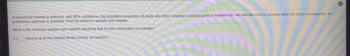 A researcher wishes to estimate, with 90% confidence, the population proportion of adults who think Congress is doing a good or excellent job. Her estimate must be accurate within 2% of the true proportion. No
preliminary estimate is available. Find the minimum sample size needed.
What is the minimum sample size needed assuming that no prior information is available?
n =
(Round up to the nearest whole number as needed.)
