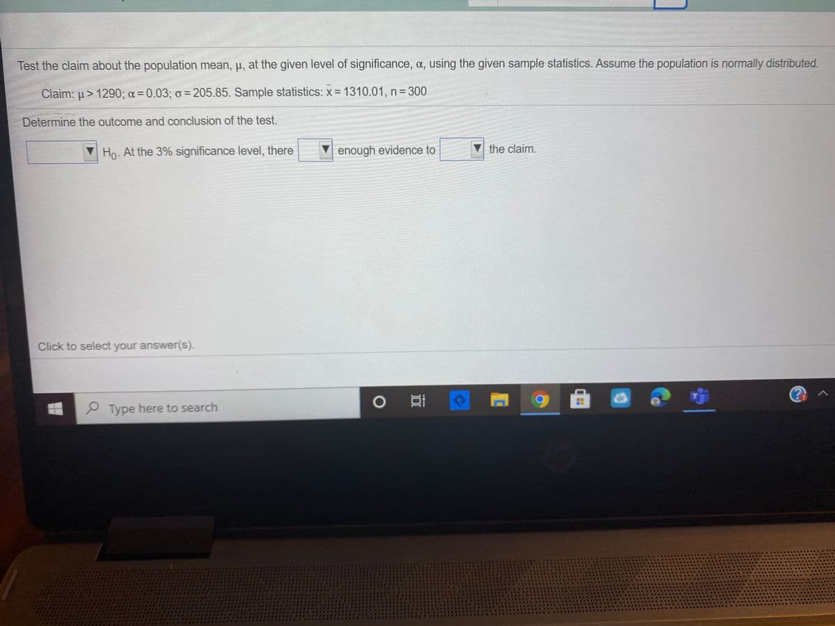 Test the claim about the population mean, p, at the given level of significance, a, using the given sample statistics. Assume the population is normally distributed.
Claim: u > 1290; a = 0.03; o = 205.85. Sample statistics: x = 1310.01, n = 300
Determine the outcome and conclusion of the test.
Ho. At the 3% significance level, there
enough evidence to
the claim.
Click to select your answer(s).
P Type here to search
