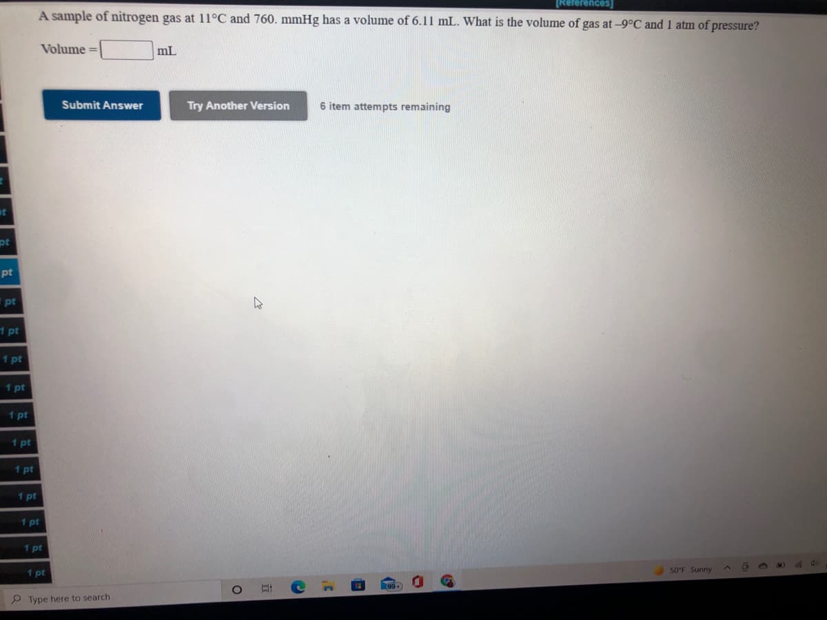 [References
A sample of nitrogen gas at 11°C and 760. mmHg has a volume of 6.11 mL. What is the volume of gas at-9°C and 1 atm of pressure?
Volume
mL
Submit Answer
Try Another Version
6 item attempts remaining
pt
pt
pt
1 pt
1 pt
1 pt
1 pt
1 pt
1 pt
1 pt
1 pt
1 pt
1 pt
50°F Sunny
P Type here to search
