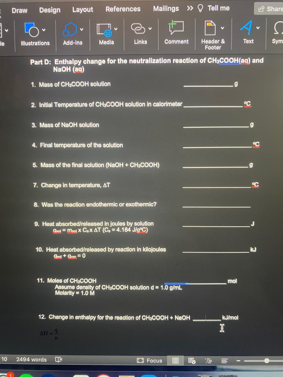 Draw
Design
Layout
References
Mailings » Q Tell me
2 Share
Sym
Header &
Footer
le
Illustrations
Add-ins
Media
Links
Comment
Text
Part D: Enthalpy change for the neutralization reaction of CH3COOH(aq) and
NaOH (ag)
1. Mass of CH3COOH solution
2. Initial Temperature of CH3COOH solution in calorimeter
3. Mass of NaOH solution
.g
4. Final temperature of the solution
5. Mass of the final solution (NaOH + CH3COOH)
7. Change in temperature, AT
8. Was the reaction endothermic or exothermic?
9. Heat absorbed/released in joules by solution
grol = meol X Csx AT (Cs = 4.184 J/g°C)
10. Heat absorbed/released by reaction in kilojoules
kJ
Asol + ann =0
11. Moles of CH3COOH
mol
Assume density of CH3COOH solution d = 1.0 g/mL
Molarity = 1.0 M
12. Change in enthalpy for the reaction of CH3COOH + NAOH
kJ/mol
AH = 4
10
2494 words
EFocus
