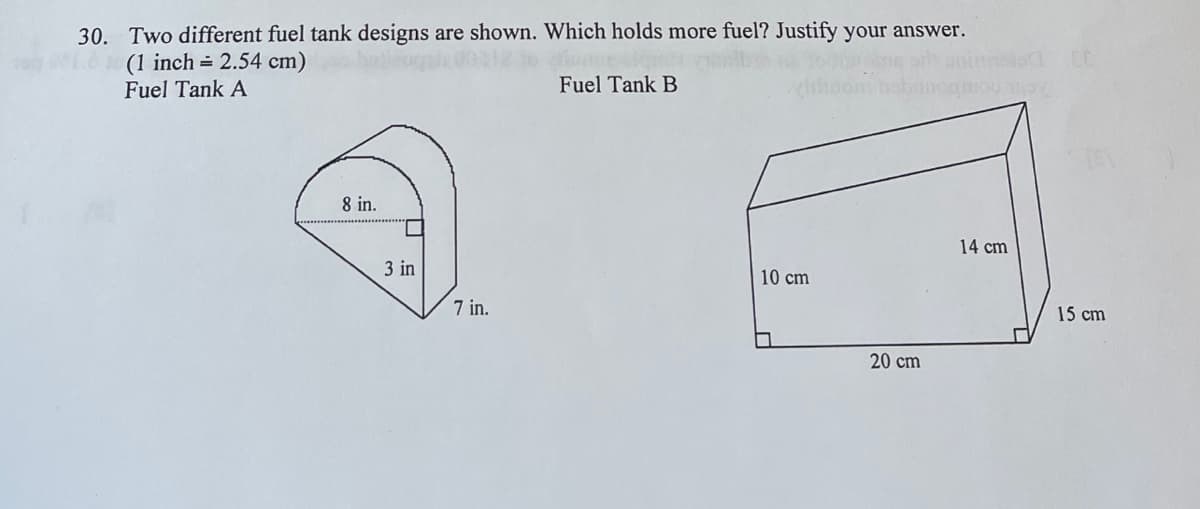 30. Two different fuel tank designs are shown. Which holds more fuel? Justify your answer.
(1 inch = 2.54 cm)
Fuel Tank A
Fuel Tank B
8 in.
3 in
7 in.
10 cm
20 cm
14 cm
15 cm