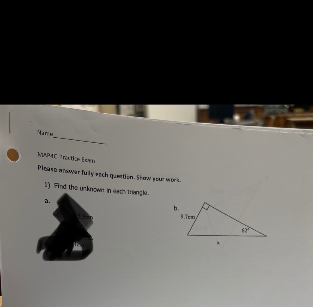 Name
MAP4C Practice Exam
Please answer fully each question. Show your work.
1) Find the unknown in each triangle.
a.
5.9cm
4cm
b.
9.7cm
X
62°