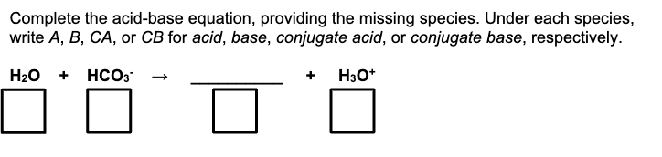 Complete the acid-base equation, providing the missing species. Under each species,
write A, B, CA, or CB for acid, base, conjugate acid, or conjugate base, respectively.
H3O+
H₂O + HCO3
☐