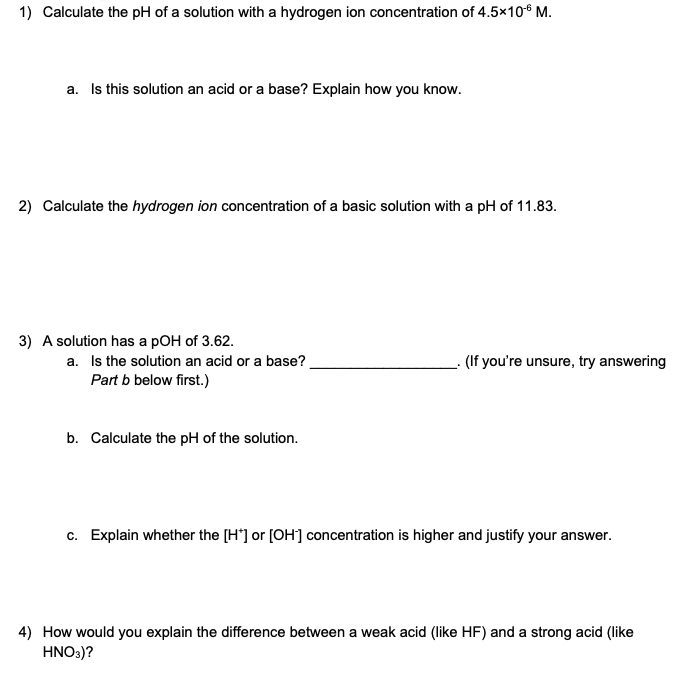 1) Calculate the pH of a solution with a hydrogen ion concentration of 4.5x10-6 M.
a. Is this solution an acid or a base? Explain how you know.
2) Calculate the hydrogen ion concentration of a basic solution with a pH of 11.83.
3) A solution has a pOH of 3.62.
a. Is the solution an acid or a base?
Part b below first.)
b. Calculate the pH of the solution.
(If you're unsure, try answering
c. Explain whether the [H*] or [OH-] concentration is higher and justify your answer.
4) How would you explain the difference between a weak acid (like HF) and a strong acid (like
HNO3)?