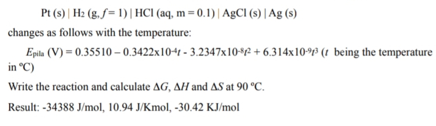 Pt (s) | H2 (g, f= 1)| HCl (aq, m = 0.1)| AgCl (s) | Ag (s)
changes as follows with the temperature:
Epila (V) = 0.35510 – 0.3422x104t - 3.2347x10-82 + 6.314x10-f³ (t being the temperature
in °C)
Write the reaction and calculate AG, AH and AS at 90 °C.
Result: -34388 J/mol, 10.94 J/Kmol, -30.42 KJ/mol
