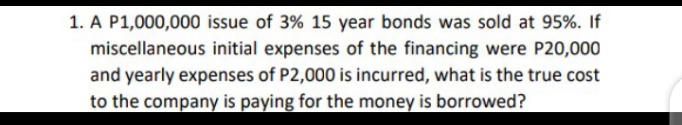 1. A P1,000,000 issue of 3% 15 year bonds was sold at 95%. If
miscellaneous initial expenses of the financing were P20,000
and yearly expenses of P2,000 is incurred, what is the true cost
to the company is paying for the money is borrowed?
