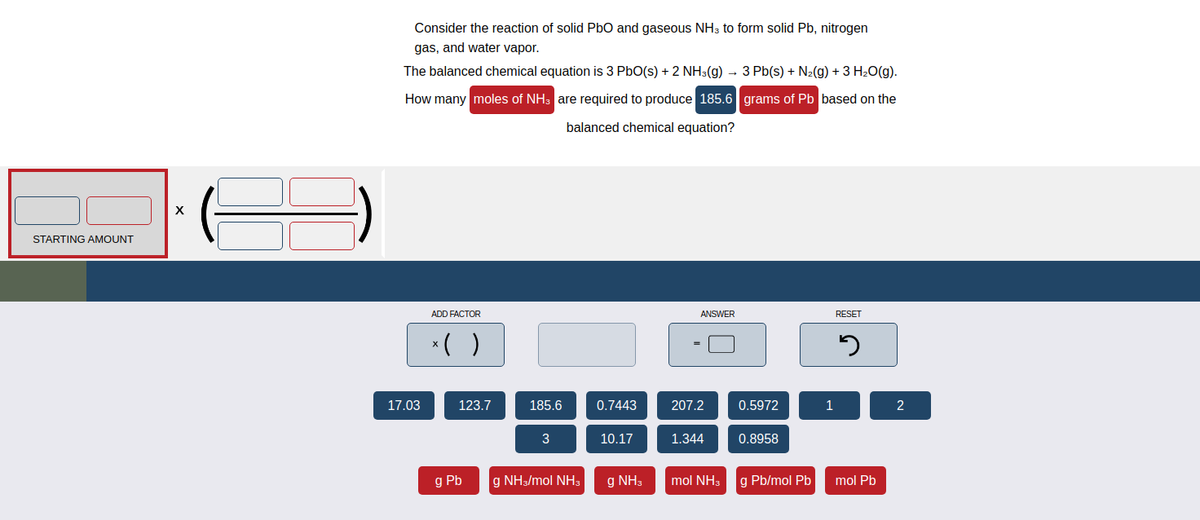 STARTING AMOUNT
X
Consider the reaction of solid PbO and gaseous NH3 to form solid Pb, nitrogen
gas, and water vapor.
The balanced chemical equation is 3 PbO(s) + 2 NH3(g) 3 Pb(s) + N₂(g) + 3 H₂O(g).
How many moles of NH3 are required to produce 185.6 grams of Pb based on the
balanced chemical equation?
17.03
ADD FACTOR
x( )
123.7
g Pb
185.6
3
g NH3/mol NH3
0.7443
10.17
g NH3
ANSWER
207.2
1.344
mol NH3
0.5972
0.8958
g Pb/mol Pb
1
RESET
5
mol Pb
2