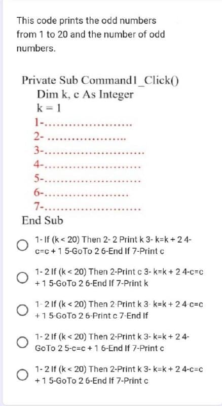 This code prints the odd numbers
from 1 to 20 and the number of odd
numbers.
Private Sub Command1_Click()
Dim k, e As Integer
k=1
1-........
2-
3-.......
4-....
5-......
6-.....
7-......
End Sub
1- If (k <20) Then 2-2 Print k 3-k=k+ 24-
c=c+ 1 5-Go To 26-End If 7-Print c
1-2 If (k < 20) Then 2-Print c 3-k=k+ 24-c=c
+1 5-Go To 2 6-End If 7-Print k
1-2 If (k <20) Then 2-Print k 3-k=k+ 24-c=c
+15-GoTo 26-Print c 7-End If
1-2 If (k <20) Then 2-Print k 3-k=k+ 24-
GoTo 25-c=c+ 1 6-End If 7-Print c
1-2 If (k <20) Then 2-Print k 3- k-k+ 24-c=c
+ 1 5-Go To 26-End If 7-Print c