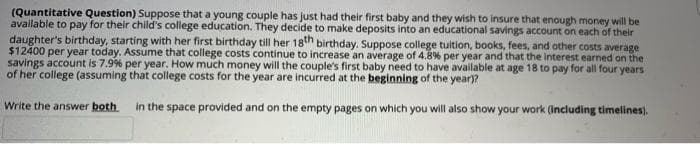 (Quantitative Question) Suppose that a young couple has just had their first baby and they wish to insure that enough money will be
available to pay for their child's college education. They decide to make deposits into an educational savings account on each of their
daughter's birthday, starting with her first birthday till her 18th birthday. Suppose college tuition, books, fees, and other costs average
$12400 per year today. Assume that college costs continue to increase an average of 4.8% per year and that the interest earned on the
savings account is 7.9% per year. How much money will the couple's first baby need to have available at age 18 to pay for all four years
of her college (assuming that college costs for the year are incurred at the beginning of the year)?
Write the answer both
in the space provided and on the empty pages on which you will also show your work (Including timelines).
