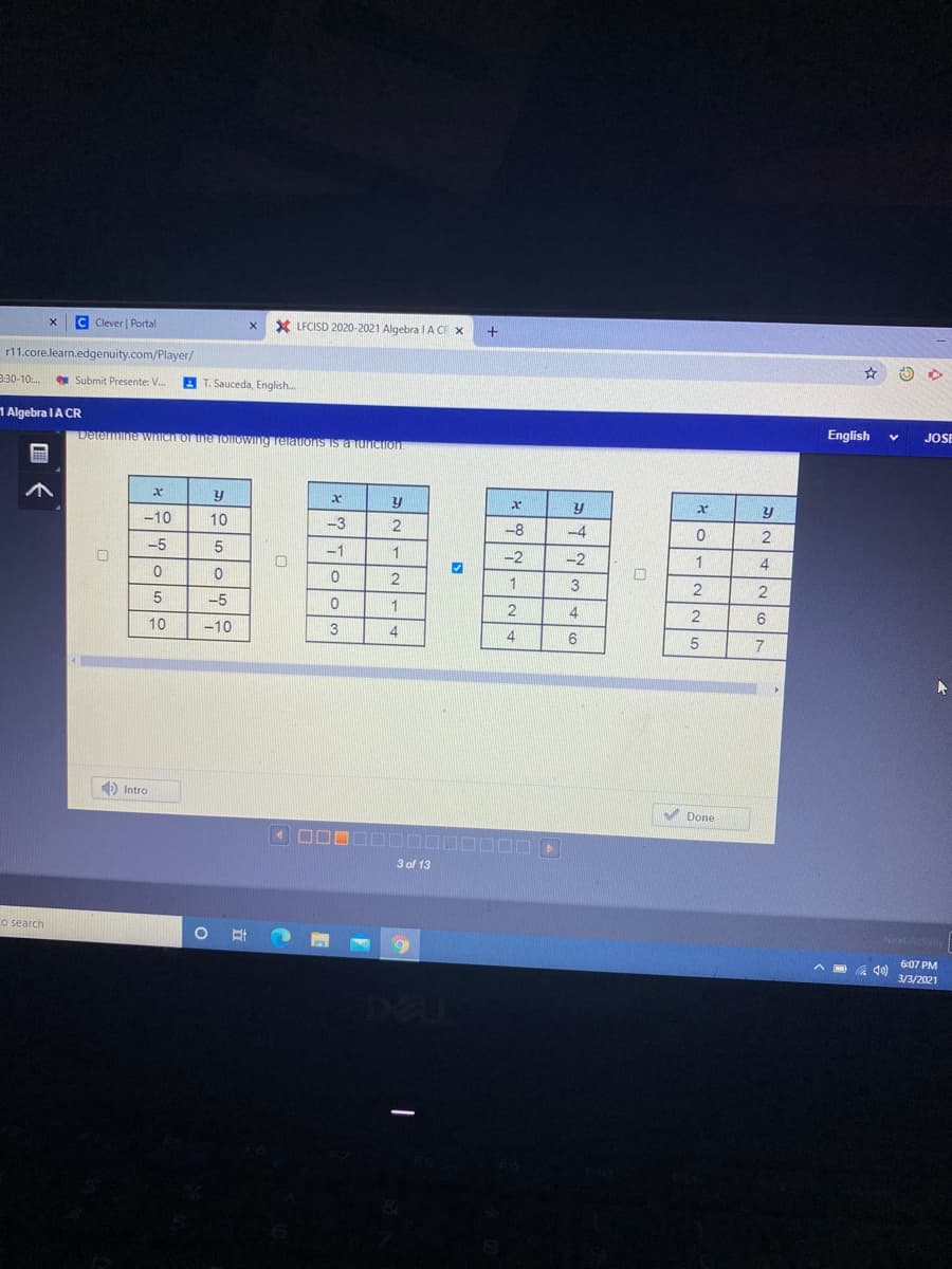 C Clever | Portal
X LFCISD 2020-2021 Algebra I A CE X
r11.core.learn.edgenuity.com/Player/
8:30-10:..
y Submit Presente: V.
A T. Sauceda, English.
1 Algebra IA CR
English
JOSE
Determine wnich or the TOlloWIng TelatIons is a funcIon.
y
y
-10
10
-3
2
-8
-4
2
-5
5
-1
1
-2
-2
1
2
1
-5
1
2
4
6
10
-10
3
4
7
) Intro
V Done
3 of 13
o search
ext Act
6:07 PM
3/3/2021
