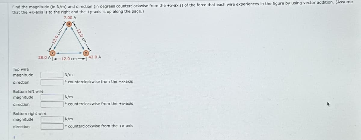 Find the magnitude (in N/m) and direction (in degrees counterclockwise from the +x-axis) of the force that each wire experiences in the figure by using vector addition. (Assume
that the +x-axis is to the right and the +y-axis is up along the page.)
7.00 A
Top wire
magnitude
direction
Bottom left wire
magnitude
direction
Bottom right wire
magnitude
direction
+
-
-12.0 cm-
28.0 A 12.0 cm-l
N/m
12.0 cm-
N/m
counterclockwise from the +x-axis
42.0 A
N/m
counterclockwise from the +x-axis
counterclockwise from the +x-axis