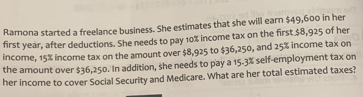 n snt
Ramona started a freelance business. She estimates that she will earn $49,600 in her
Tirst year, after deductions. She needs to pay 10% income tax on the first $8,925 of her
income, 15% income tax on the amount over $8,925 to $36,250, and 25% income tax on
the amount over $36,250. 'In addition, she needs to pay a 15.3% self-employment tax on
her income to cover Social Security and Medicare. What are her total estimated taxes?
