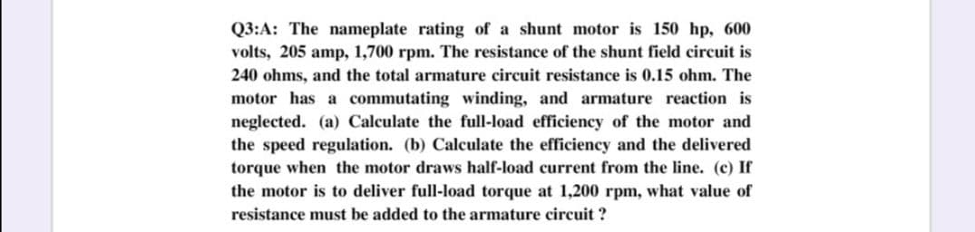 Q3:A: The nameplate rating of a shunt motor is 150 hp, 600
volts, 205 amp, 1,700 rpm. The resistance of the shunt field circuit is
240 ohms, and the total armature circuit resistance is 0.15 ohm. The
motor has a commutating winding, and armature reaction is
neglected. (a) Calculate the full-load efficiency of the motor and
the speed regulation. (b) Calculate the efficiency and the delivered
torque when the motor draws half-load current from the line. (c) If
the motor is to deliver full-load torque at 1,200 rpm, what value of
resistance must be added to the armature circuit ?
