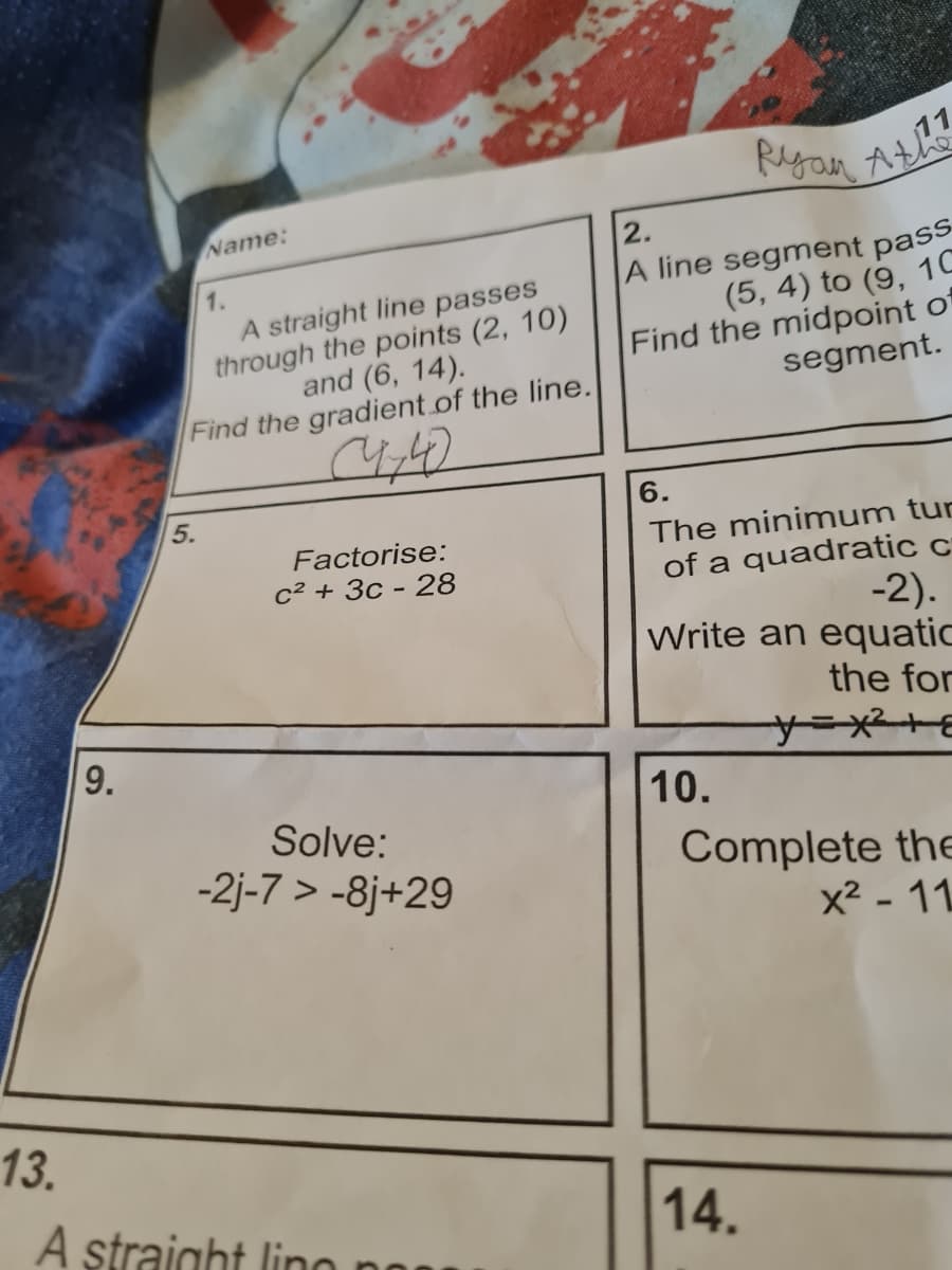 Ryan Ath
64
Ryan At
Name:
1.
A straight line passes
through the points (2, 10)
and (6, 14).
Find the gradient.of the line.
2.
A line segment pass
(5, 4) to (9, 1C
Find the midpoint of
segment.
5.
6.
The minimum tun
of a quadratic c
-2).
Write an equatic
Factorise:
c² + 3c - 28
the for
9.
y=x²+E
10.
Solve:
-2j-7 > -8j+29
Complete the
x2 - 11
13.
A straight lino no
14.
