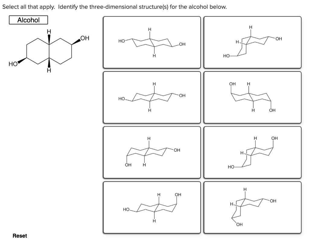 Select all that apply. Identify the three-dimensional structure(s) for the alcohol below.
Alcohol
H
OH
OH
но
H.
OH
но
HO
OH
H.
OH
но.
H.
OH
H
OH
OH
H.
ÓH
H.
но
H
H
OH
OH
но.
OH
Reset
