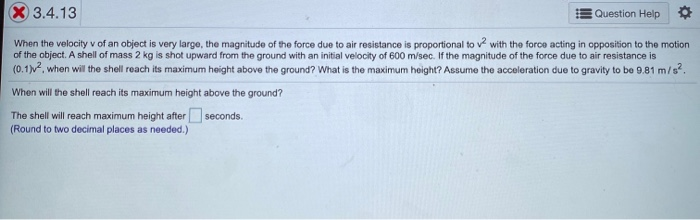 When the velocity v of an object is very large, the magnitude of the force due to air resistance is proportional to v with the force acting in opposition to the motion
of the object. A shell of mass 2 kg is shot upward from the ground with an initial velocity of 600 m/sec. If the magnitude of the force due to air resistance is
(0.1). when will the shell reach its maximum height above the ground? What is the maximum height? Assume the acceleration due to gravity to be 9.81 m/s?.
When will the shell reach its maximum height above the ground?
The shell will reach maximum height after seconds.
(Round to two decimal places as needed.)
