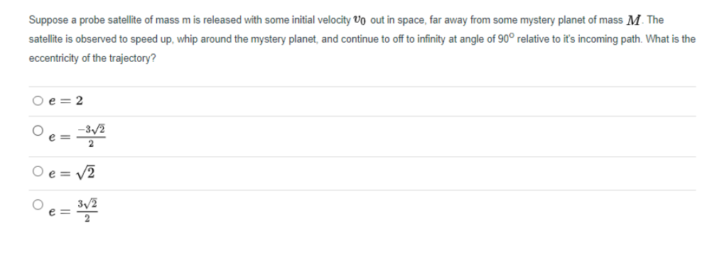 Suppose a probe satellite of mass m is released with some initial velocity Vo out in space, far away from some mystery planet of mass M. The
satellite is observed to speed up, whip around the mystery planet, and continue to off to infinity at angle of 90° relative to it's incoming path. What is the
eccentricity of the trajectory?
O e = 2
-3/2
e =
2
O e =
V2
°e =
