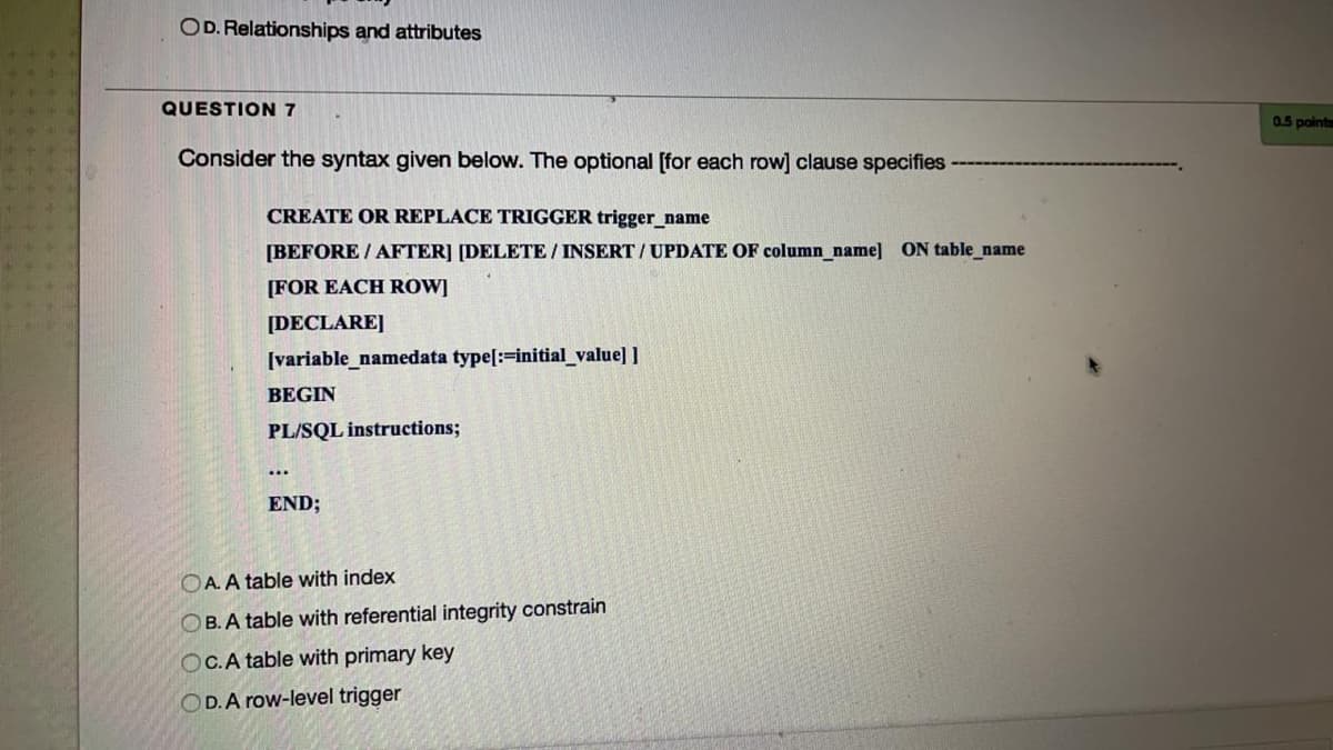 OD. Relationships and attributes
QUESTION 7
0.5 points
Consider the syntax given below. The optional [for each row] clause specifies
CREATE OR REPLACE TRIGGER trigger_name
[BEFORE / AFTER] [DELETE / INSERT /UPDATE OF column_name] ON table_name
[FOR EACH ROW]
[DECLARE]
(variable_namedata type[:=initial_value] ]
BEGIN
PL/SQL instructions;
...
END;
OA. A table with index
OB. A table with referential integrity constrain
OC.A table with primary key
OD.A row-level trigger
