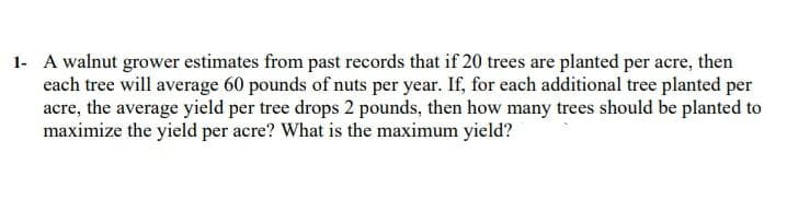 1- A walnut grower estimates from past records that if 20 trees are planted per acre, then
each tree will average 60 pounds of nuts per year. If, for each additional tree planted per
acre, the average yield per tree drops 2 pounds, then how many trees should be planted to
maximize the yield per acre? What is the maximum yield?
