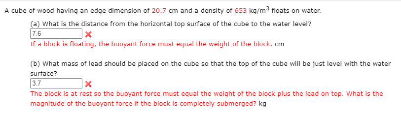 A cube of wood having an edge dimension of 20.7 cm and a density of 653 kg/m³ floats on water.
(a) What is the distance from the horizontal top surface of the cube to the water level?
7.6
If a block is floating, the buoyant force must equal the weight of the block. cm
(b) What mass of lead should be placed on the cube so that the top of the cube will be just level with the water
surface?
3.7
The block is at rest so the buoyant force must equal the weight of the block plus the lead on top. What is the
magnitude of the buoyant force if the block is completely submerged? kg
