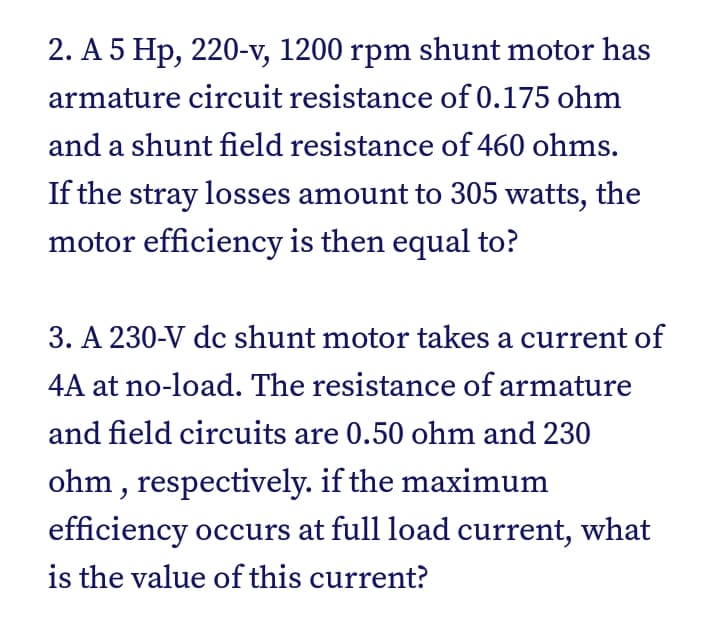 2. A 5 Hp, 220-v, 1200 rpm shunt motor has
armature circuit resistance of 0.175 ohm
and a shunt field resistance of 460 ohms.
If the stray losses amount to 305 watts, the
motor efficiency is then equal to?
3. A 230-V dc shunt motor takes a current of
4A at no-load. The resistance of armature
and field circuits are 0.50 ohm and 230
ohm , respectively. if the maximum
efficiency occurs at full load current, what
is the value of this current?
