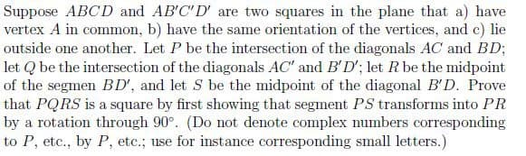 Suppose ABCD and AB'C'D' are two squares in the plane that a) have
vertex A in common, b) have the same orientation of the vertices, and e) lie
outside one another. Let P be the intersection of the diagonals AC and BD;
let Q be the intersection of the diagonals AC" and B'D'; let R be the midpoint
of the segmen BD', and let S be the midpoint of the diagonal B'D. Prove
that PQRS is a square by first showing that segment PS transforms into PR
by a rotation through 90°. (Do not denote complex numbers corresponding
to P, etc., by P, etc.; use for instance corresponding small letters.)
