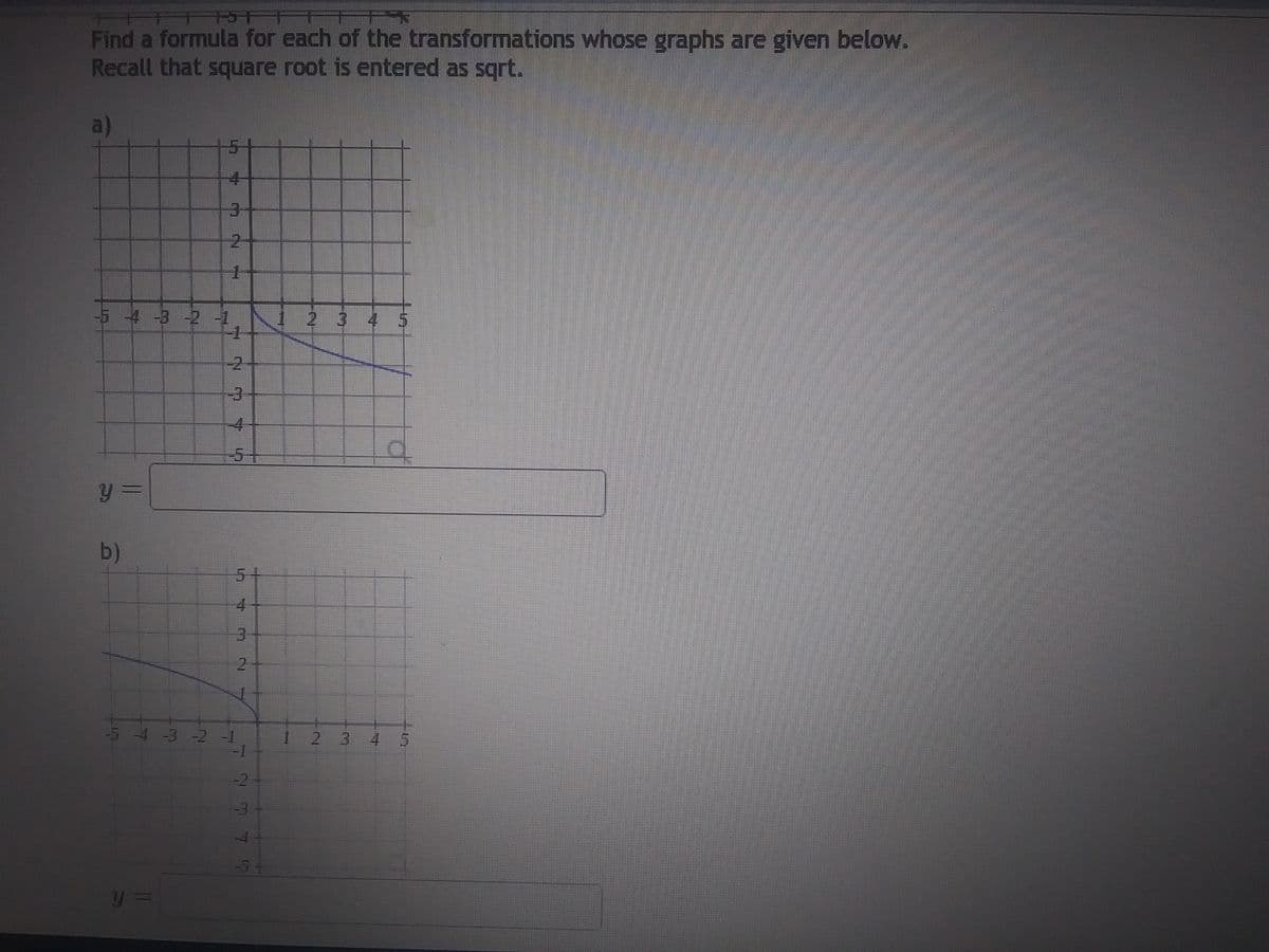 RT
Find a formula for each of the transformations whose graphs are given below.
Recall that square root is entered as sqrt.
a)
y =
b)
17
-5 -4 -3 -2 -1
4
y =
1
-2
-3
4
4
3
1
-5 -4 -3 -2 -1
-1
54
1
omn
2 3 4 5
q