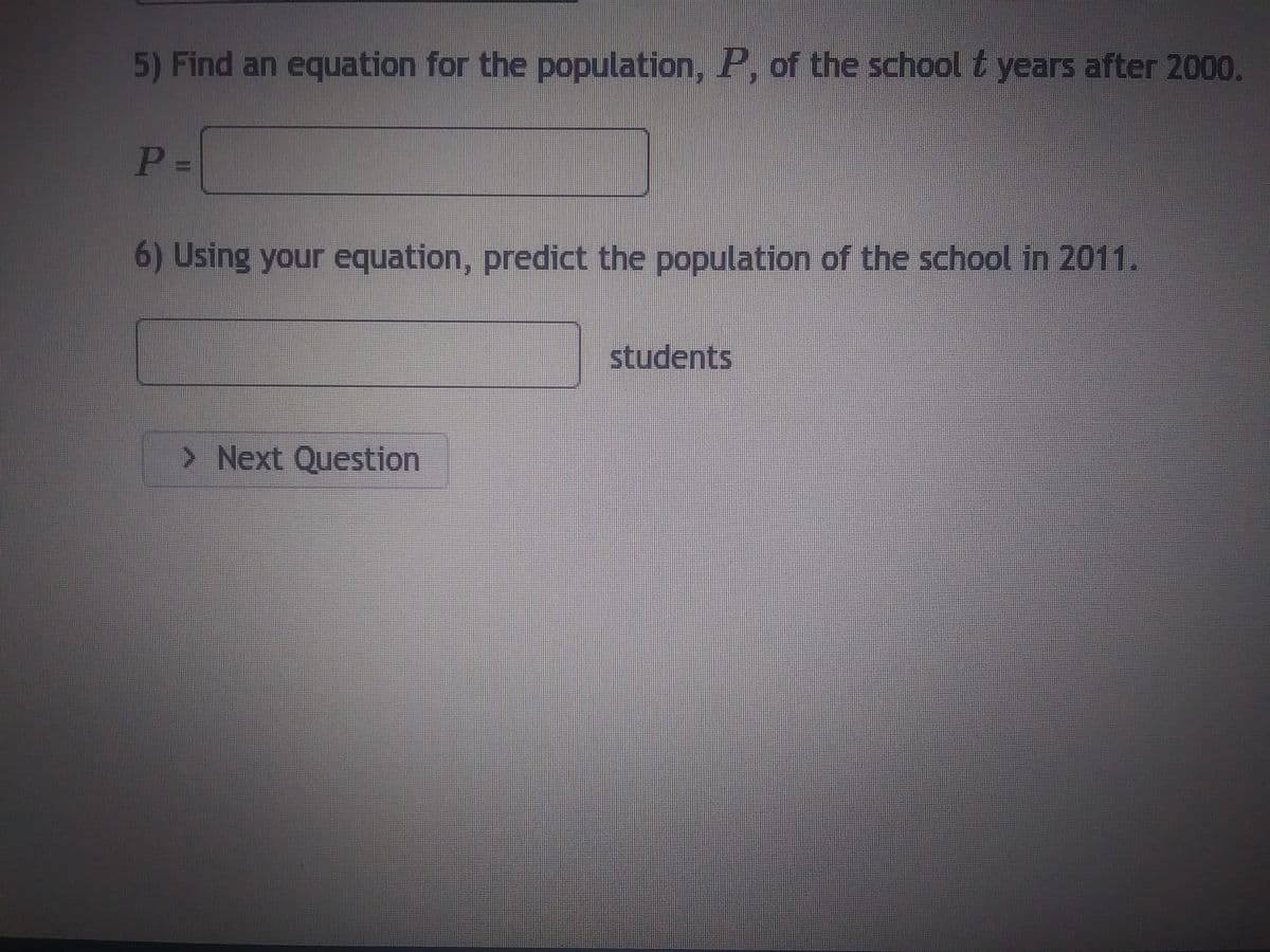 5) Find an equation for the population, P, of the school t years after 2000.
P=
6) Using your equation, predict the population of the school in 2011.
> Next Question
students