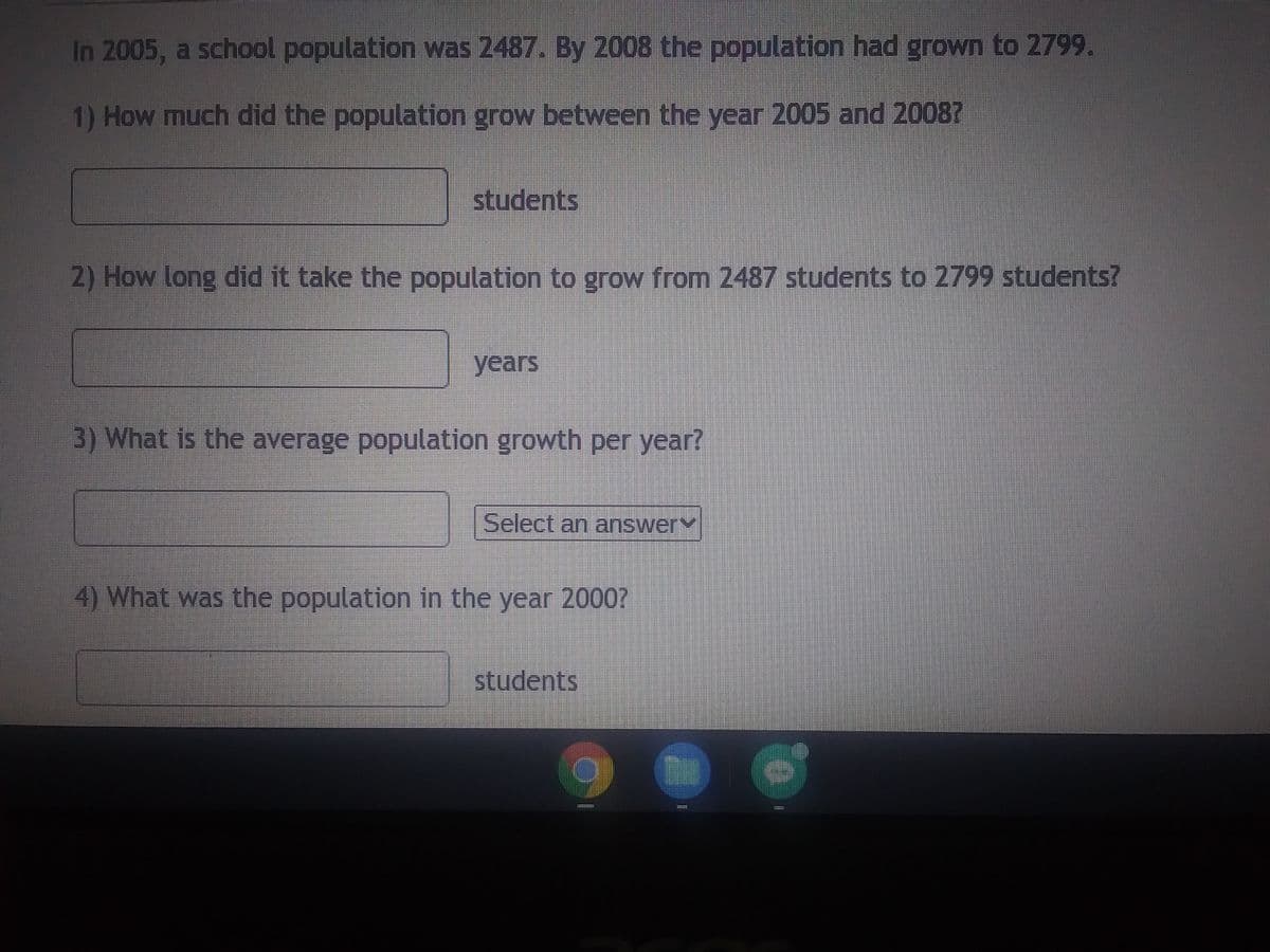 In 2005, a school population was 2487. By 2008 the population had grown to 2799.
1) How much did the population grow between the year 2005 and 2008?
students
2) How long did it take the population to grow from 2487 students to 2799 students?
years
3) What is the average population growth per year?
D
4) What was the population in the year 2000?
Select an answery
students
11=112
T
151119
11:31