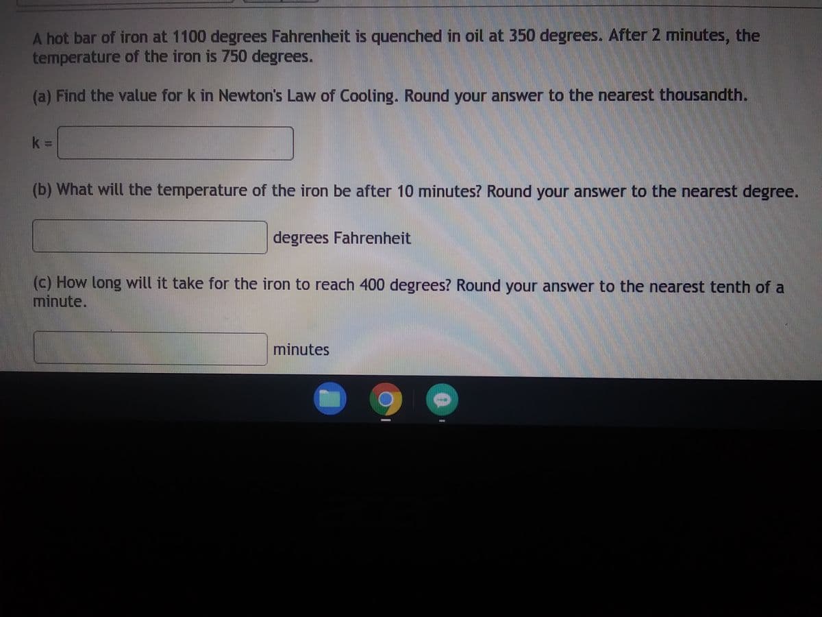 A hot bar of iron at 1100 degrees Fahrenheit is quenched in oil at 350 degrees. After 2 minutes, the
temperature of the iron is 750 degrees.
(a) Find the value for k in Newton's Law of Cooling. Round your answer to the nearest thousandth.
k=
(b) What will the temperature of the iron be after 10 minutes? Round your answer to the nearest degree.
degrees Fahrenheit
(c) How long will it take for the iron to reach 400 degrees? Round your answer to the nearest tenth of a
minute.
minutes
********
0