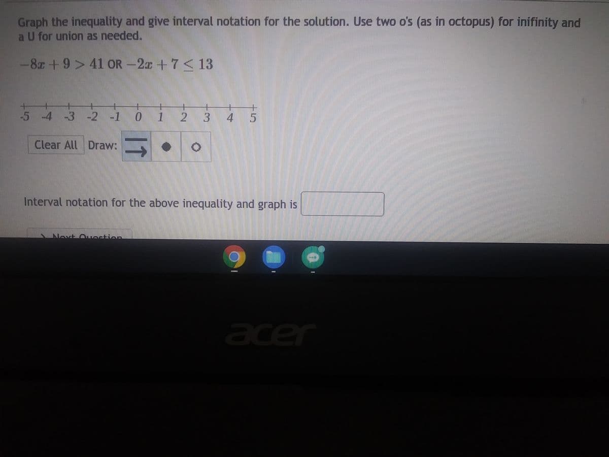 Graph the inequality and give interval notation for the solution. Use two o's (as in octopus) for inifinity and
a U for union as needed.
-8 +9> 41 OR-2x + 7 < 13
-5 -4 -3 -2 -1
2 -1 0
Clear All Draw:
11
NISTE M
1 2 3 4 5
Interval notation for the above inequality and graph is
111111
acer
