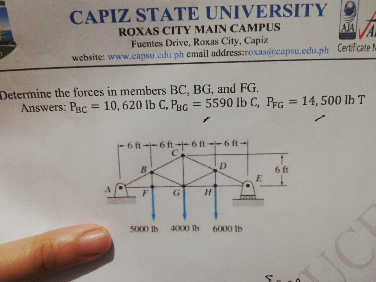 CAPIZ STATE UNIVERSITY
ROXAS CITY MAIN CAMPUS
Fuentes Drive, Roxas City, Capiz
website: www.capsu.cdu.ph email address:roxas@capsu.edu.ph Certificate N
AJAVA
Determine the forces in members BC, BG, and FG.
Answers: PBc = 10, 620 lb C, PBG = 5590 lb C, PFG = 14,500 lb T
%3D
%3D
%3D
6 ft6 ft-6 ft-6 ft-
D.
6 ft
E
5000 lb 4000 lb 6000 lb
JCK
C.
8)
