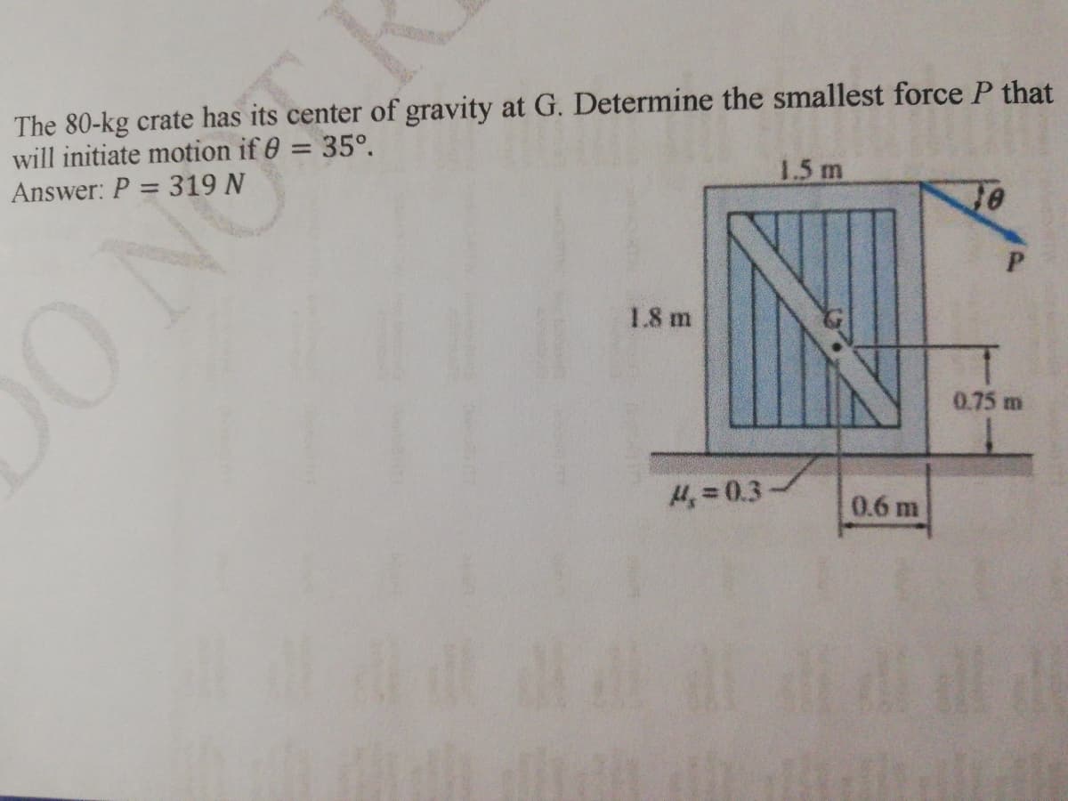 The 80-kg crate has its center of gravity at G. Determine the smallest force P that
will initiate motion if 0 = 35°.
Answer: P = 319 N
%3D
ONG
1.5 m
1.8 m
0.75 m
4, = 0.3
0.6 m
