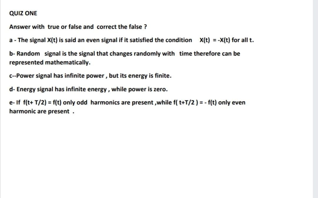 QUIZ ONE
Answer with true or false and correct the false ?
a - The signal X(t) is said an even signal if it satisfied the condition X(t) = -X(t) for all t.
b- Random signal is the signal that changes randomly with time therefore can be
represented mathematically.
C--Power signal has infinite power, but its energy is finite.
d- Energy signal has infinite energy, while power is zero.
e- If f(t+ T/2) = f(t) only odd harmonics are present ,while f( t+T/2) = - f(t) only even
harmonic are present.
