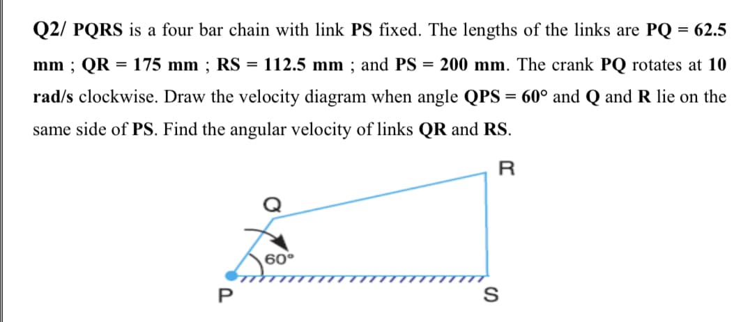 Q2/ PQRS is a four bar chain with link PS fixed. The lengths of the links are PQ = 62.5
mm ; QR = 175 mm ; RS =
112.5 mm ; and PS = 200 mm. The crank PQ rotates at 10
%3D
rad/s clockwise. Draw the velocity diagram when angle QPS = 60° and Q and R lie on the
%3D
same side of PS. Find the angular velocity of links QR and RS.
R
60°
