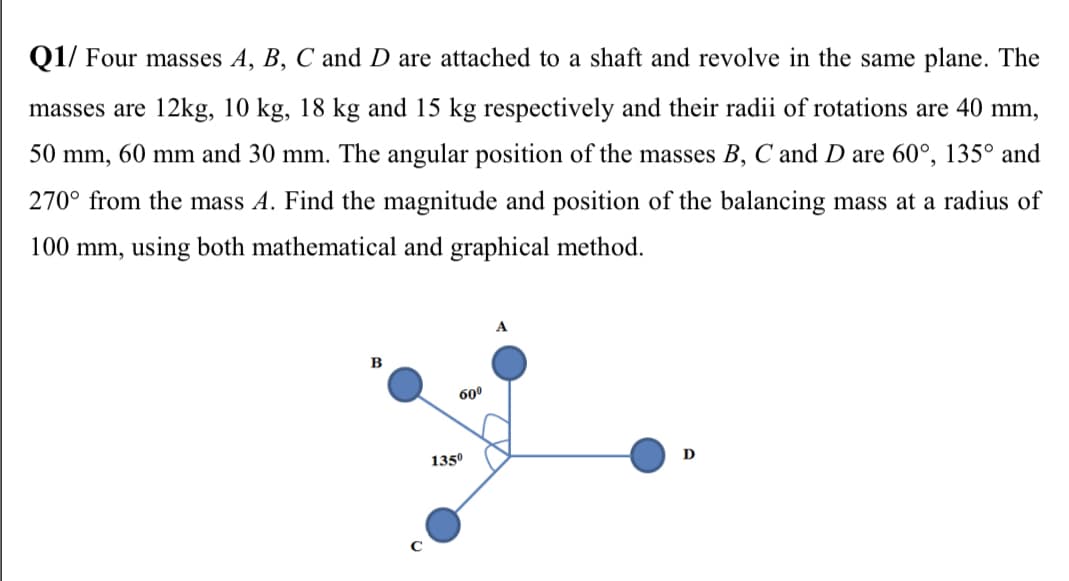 Q1/ Four masses A, B, C and D are attached to a shaft and revolve in the same plane. The
masses are 12kg, 10 kg, 18 kg and 15 kg respectively and their radii of rotations are 40 mm,
50 mm, 60 mm and 30 mm. The angular position of the masses B, C and D are 60°, 135° and
270° from the mass A. Find the magnitude and position of the balancing mass at a radius of
100 mm, using both mathematical and graphical method.
в
600
1350
D
