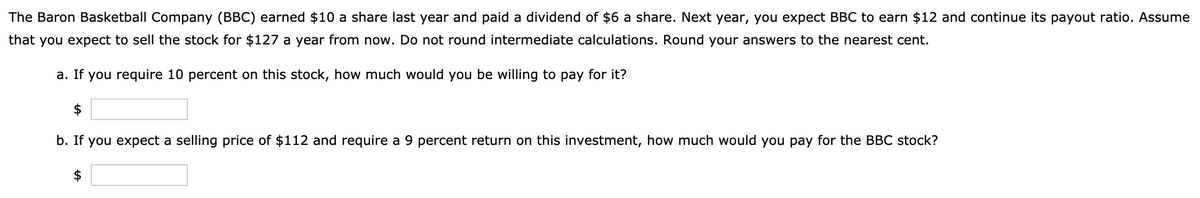 The Baron Basketball Company (BBC) earned $10 a share last year and paid a dividend of $6 a share. Next year, you expect BBC to earn $12 and continue its payout ratio. Assume
that you expect to sell the stock for $127 a year from now. Do not round intermediate calculations. Round your answers to the nearest cent.
a. If you require 10 percent on this stock, how much would you be willing to pay for it?
b. If you expect a selling price of $112 and require a 9 percent return on this investment, how much would you pay for the BBC stock?