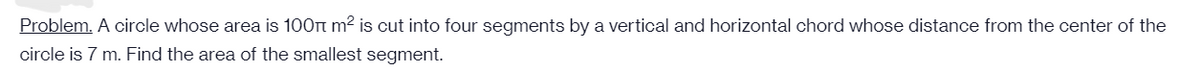 Problem. A circle whose area is 100Tt m? is cut into four segments by a vertical and horizontal chord whose distance from the center of the
circle is 7 m. Find the area of the smallest segment.
