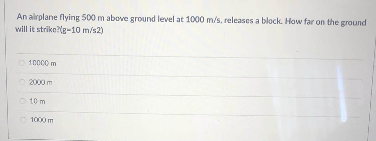 An airplane flying 500 m above ground level at 1000 m/s, releases a block. How far on the ground
will it strike?(g=10 m/s2)
10000 m
2000 m
10 m
1000 m
