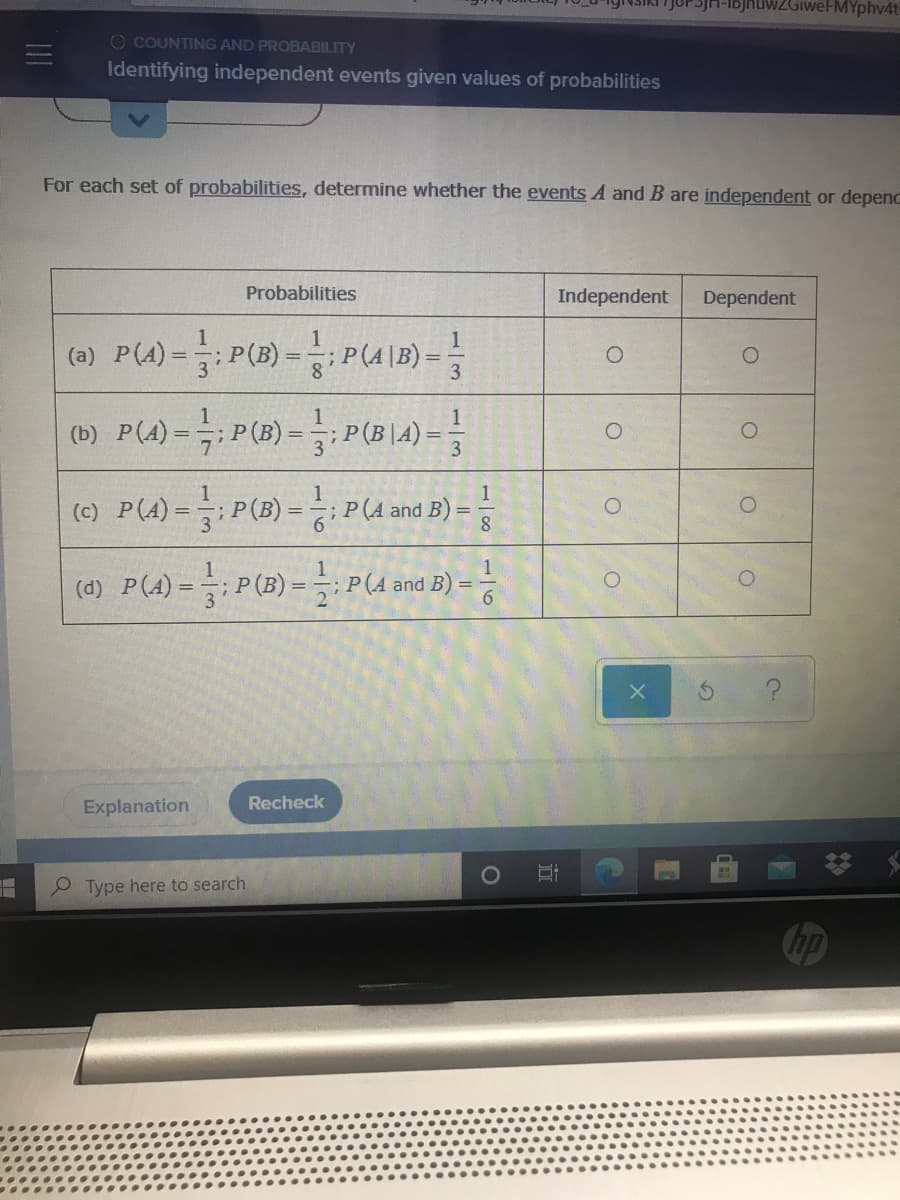 JUP SJH-IBjhuwWZGiweFMYphv4t
O COUNTING AND PROBABILITY
Identifying independent events given values of probabilities
For each set of probabilities, determine whether the events A and B are independent or depenC
Probabilities
Independent
Dependent
(a) P(A)
:P(B) - P(4 1B) =
3
(b) P(4) -P(3) =: P(B LA)=
(c) P(A)=;P(B)=; P(A and B) =
(d) P(4)-: P(B)-: P(4and B)-능
Explanation
Recheck
Type here to search
Chp
立
1/8
116
