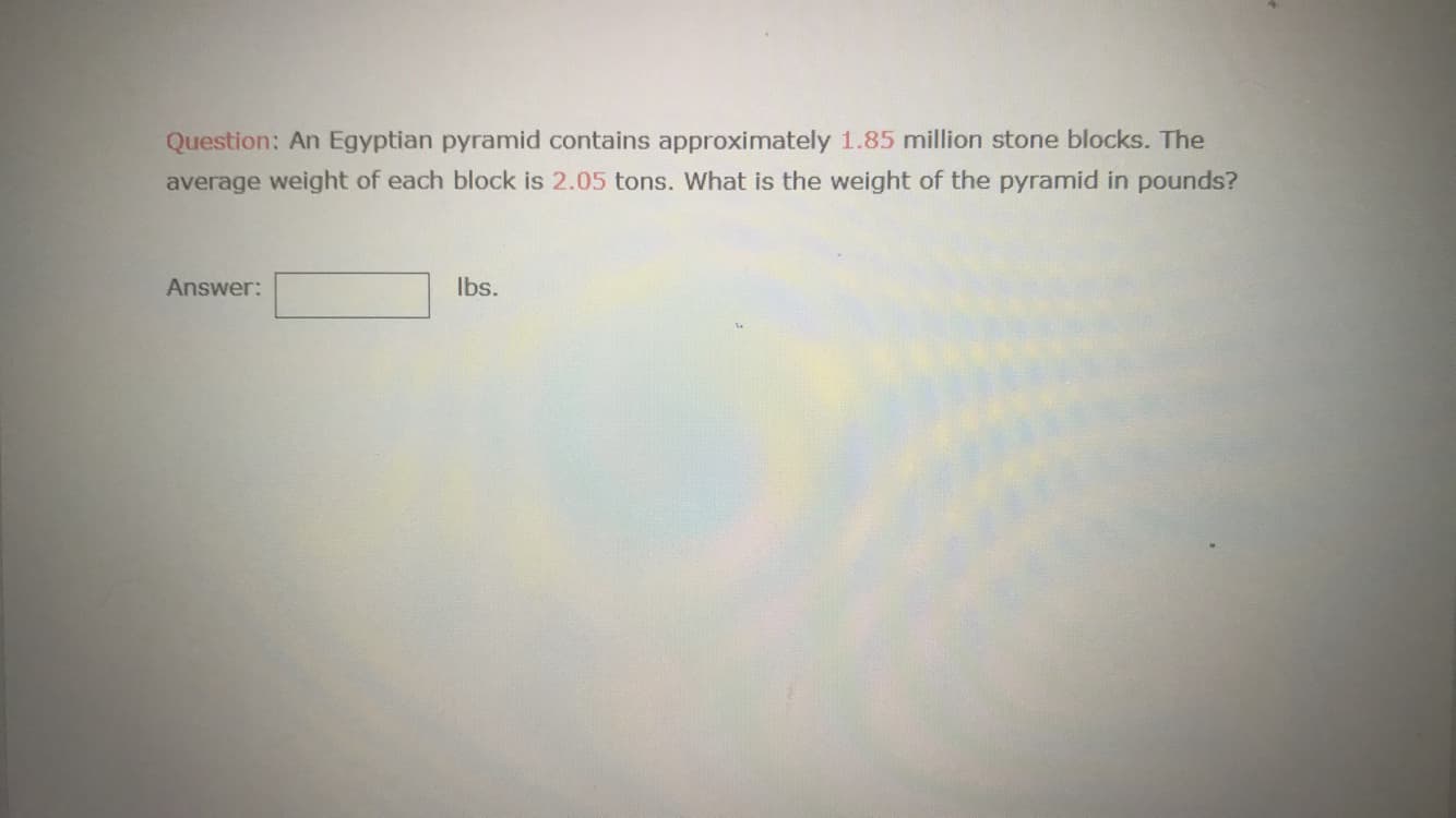 Question: An Egyptian pyramid contains approximately 1.85 million stone blocks. The
average weight of each block is 2.05 tons. What is the weight of the pyramid in pounds?
