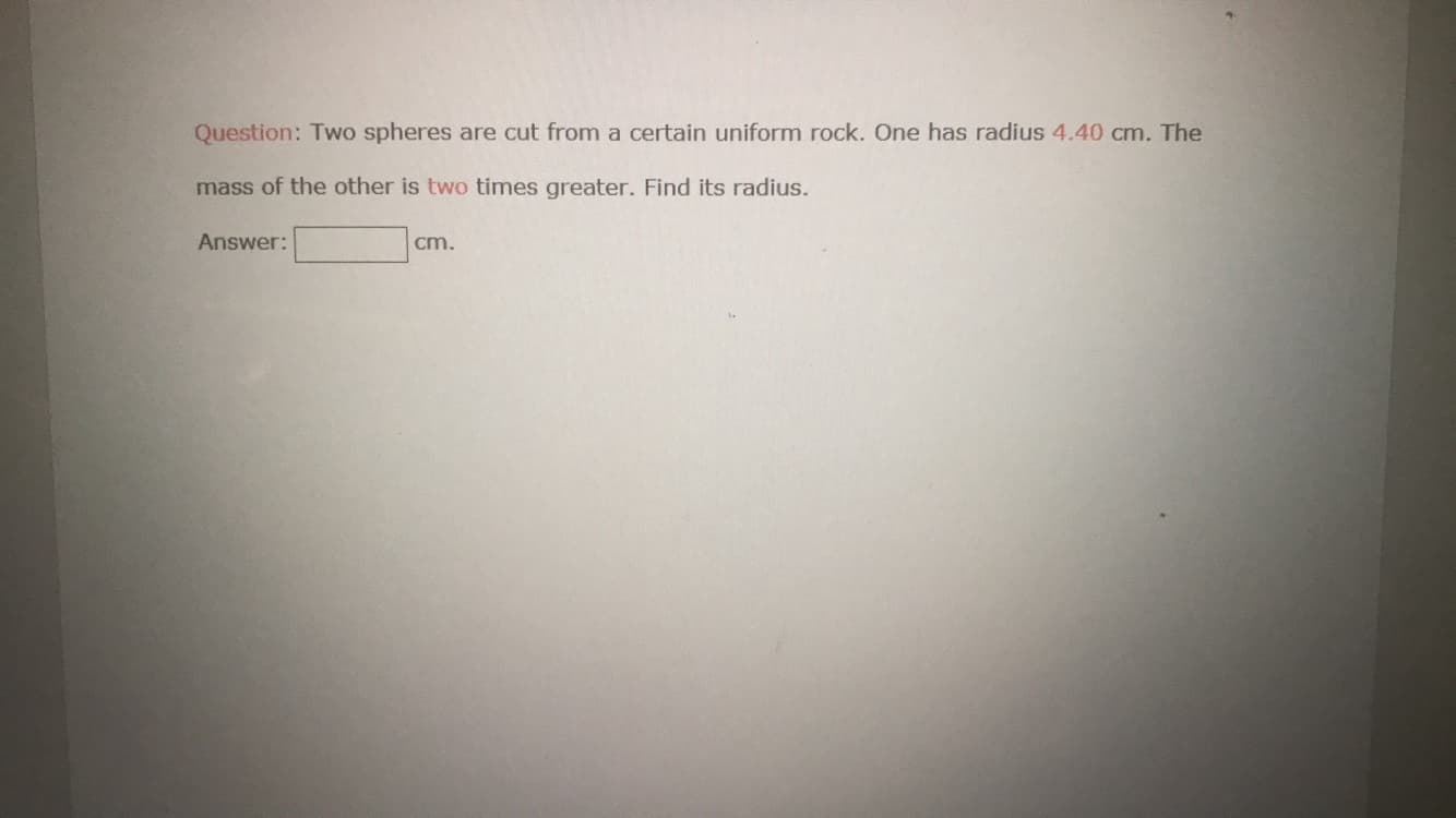 Question: Two spheres are cut from a certain uniform rock. One has radius 4.40 cm. The
mass of the other is two times greater. Find its radius.
Answer:
cm.
