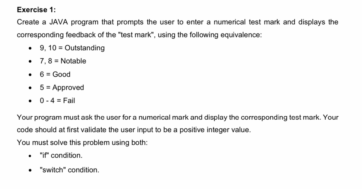 Exercise 1:
Create a JAVA program that prompts the user to enter a numerical test mark and displays the
corresponding feedback of the "test mark", using the following equivalence:
9, 10 = Outstanding
7,8 = Notable
6 = Good
5 = Approved
0 - 4 = Fail
Your program must ask the user for a numerical mark and display the corresponding test mark. Your
code should at first validate the user input to be a positive integer value.
You must solve this problem using both:
"if" condition.
"switch" condition.
